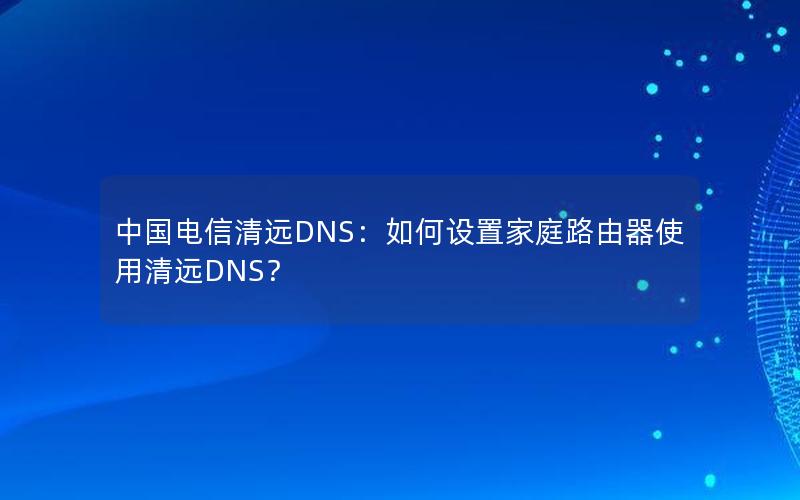 中国电信清远DNS：如何设置家庭路由器使用清远DNS？