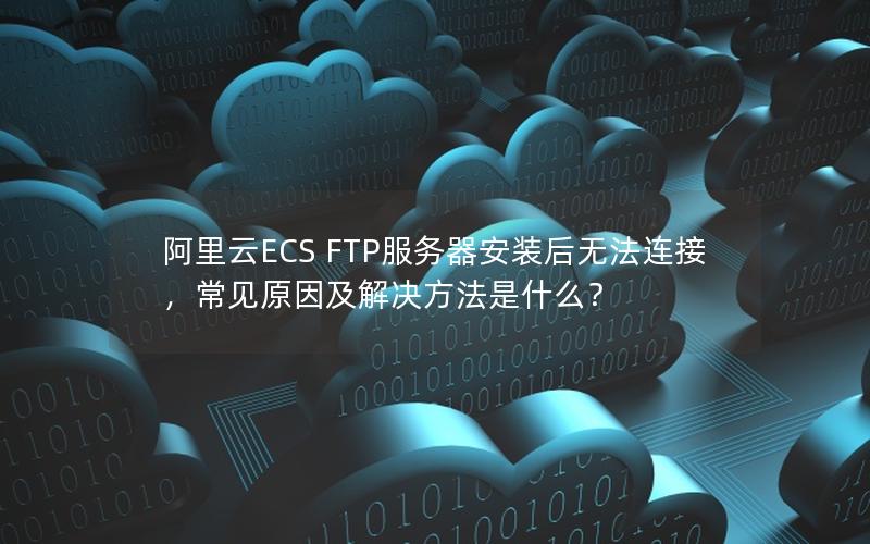 阿里云ECS FTP服务器安装后无法连接，常见原因及解决方法是什么？