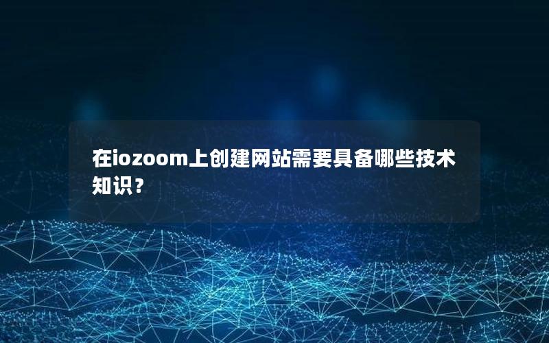 在iozoom上创建网站需要具备哪些技术知识？