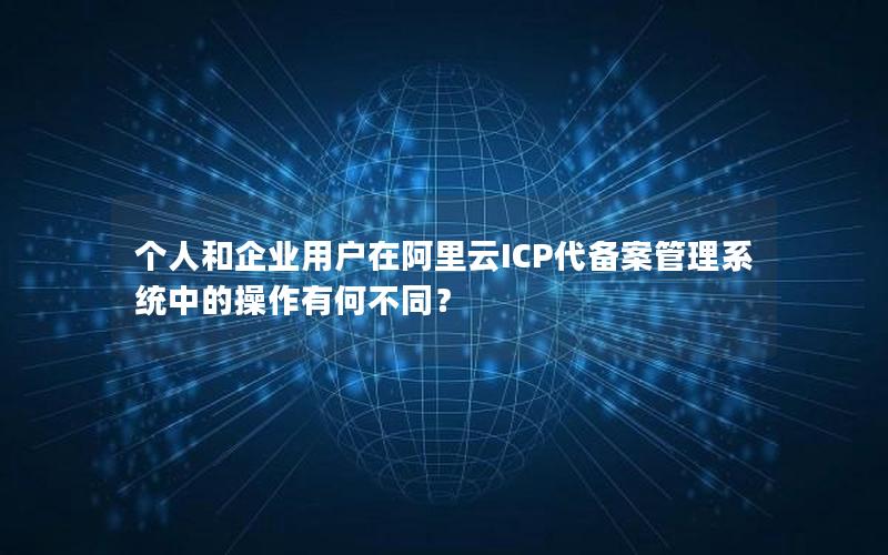 个人和企业用户在阿里云ICP代备案管理系统中的操作有何不同？