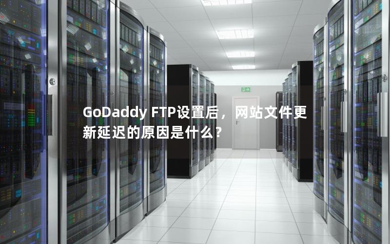 GoDaddy FTP设置后，网站文件更新延迟的原因是什么？