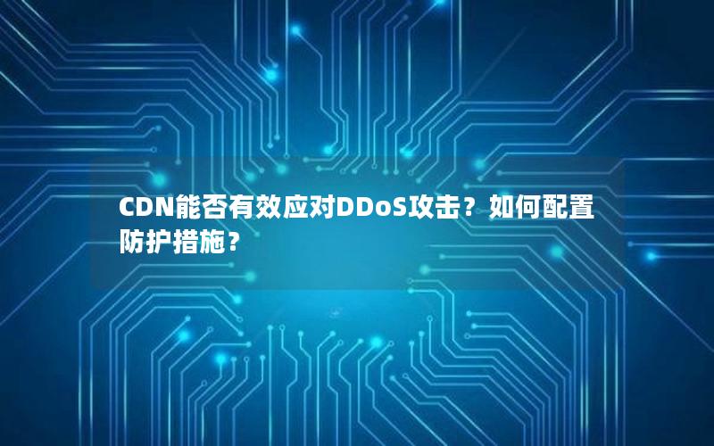 CDN能否有效应对DDoS攻击？如何配置防护措施？