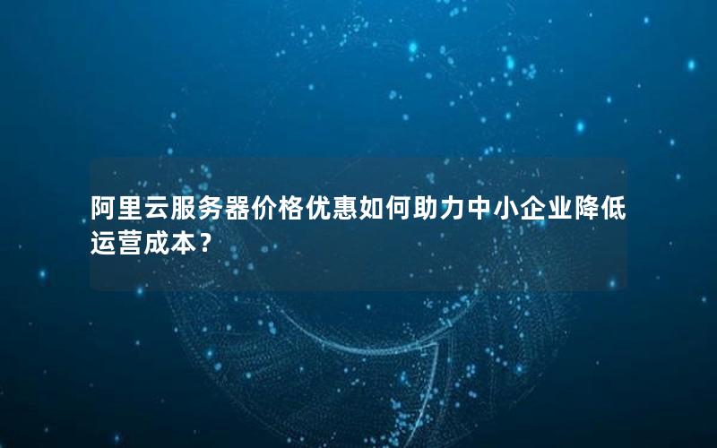 阿里云服务器价格优惠如何助力中小企业降低运营成本？