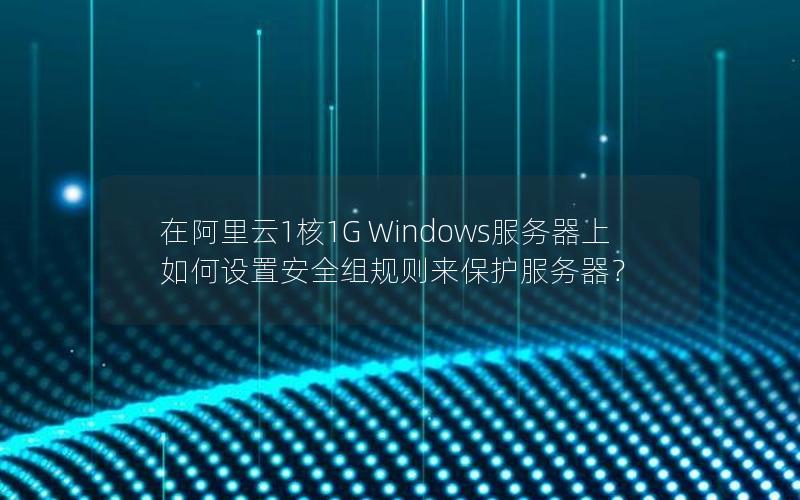 在阿里云1核1G Windows服务器上如何设置安全组规则来保护服务器？