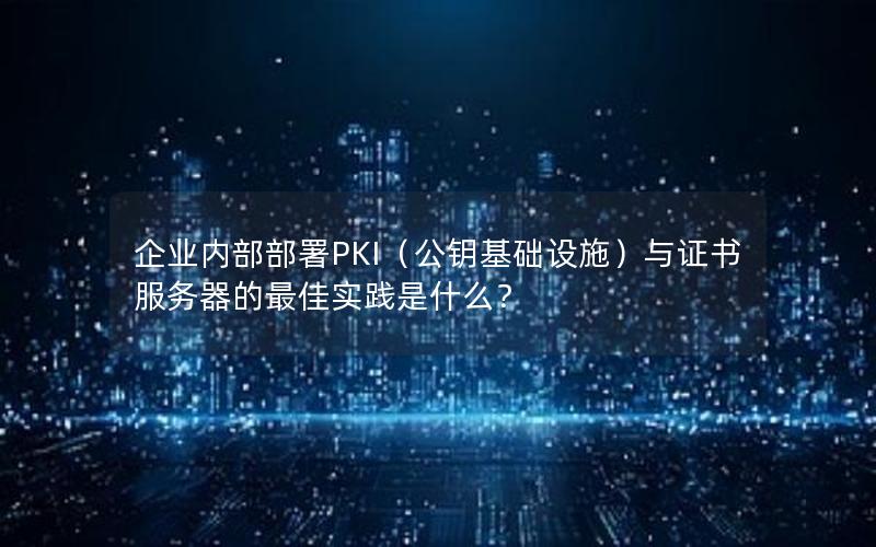 企业内部部署PKI（公钥基础设施）与证书服务器的最佳实践是什么？