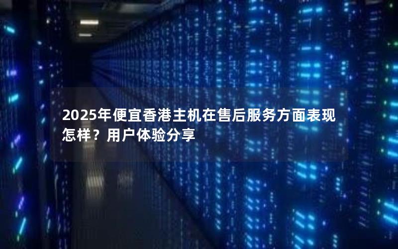 2025年便宜香港主机在售后服务方面表现怎样？用户体验分享