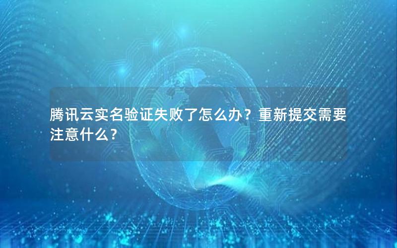 腾讯云实名验证失败了怎么办？重新提交需要注意什么？