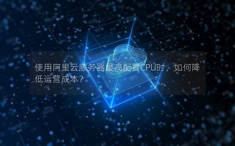 使用阿里云服务器最高配置CPU时，如何降低运营成本？