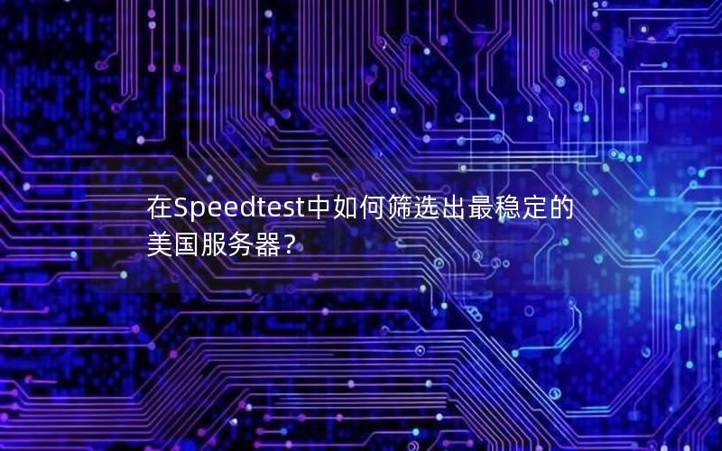 在Speedtest中如何筛选出最稳定的美国服务器？