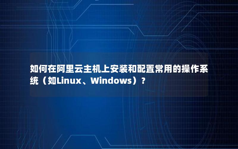 如何在阿里云主机上安装和配置常用的操作系统（如Linux、Windows）？