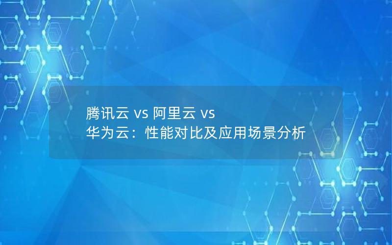 腾讯云 vs 阿里云 vs 华为云：性能对比及应用场景分析