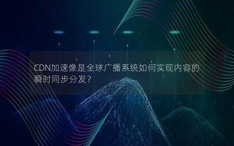 CDN加速像是全球广播系统如何实现内容的瞬时同步分发？