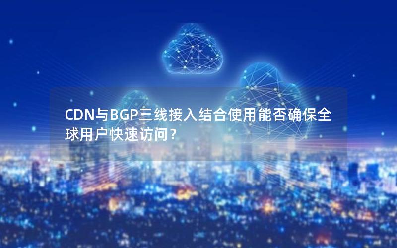 CDN与BGP三线接入结合使用能否确保全球用户快速访问？