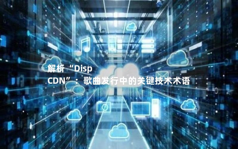 解析“Disp CDN”：歌曲发行中的关键技术术语