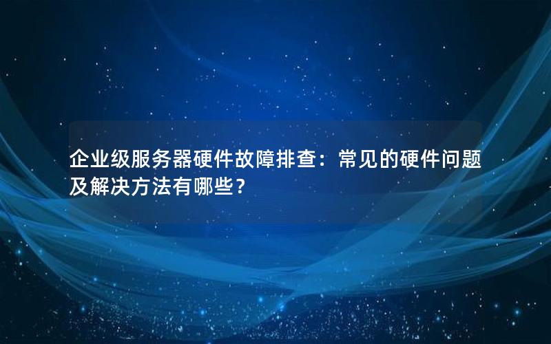 企业级服务器硬件故障排查：常见的硬件问题及解决方法有哪些？