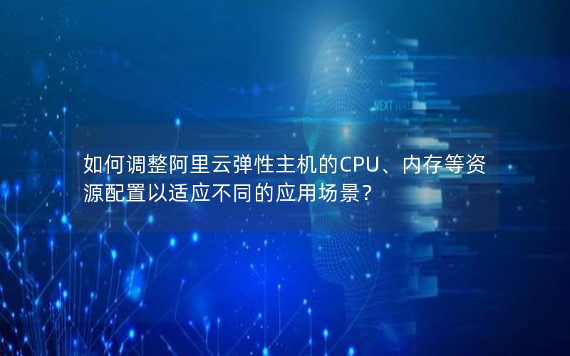 如何调整阿里云弹性主机的CPU、内存等资源配置以适应不同的应用场景？