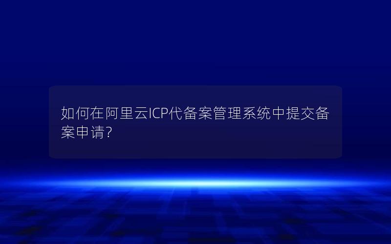 如何在阿里云ICP代备案管理系统中提交备案申请？