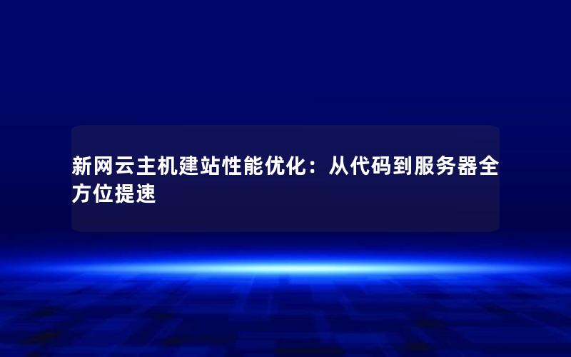 新网云主机建站性能优化：从代码到服务器全方位提速