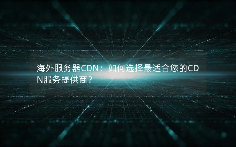 海外服务器CDN：如何选择最适合您的CDN服务提供商？