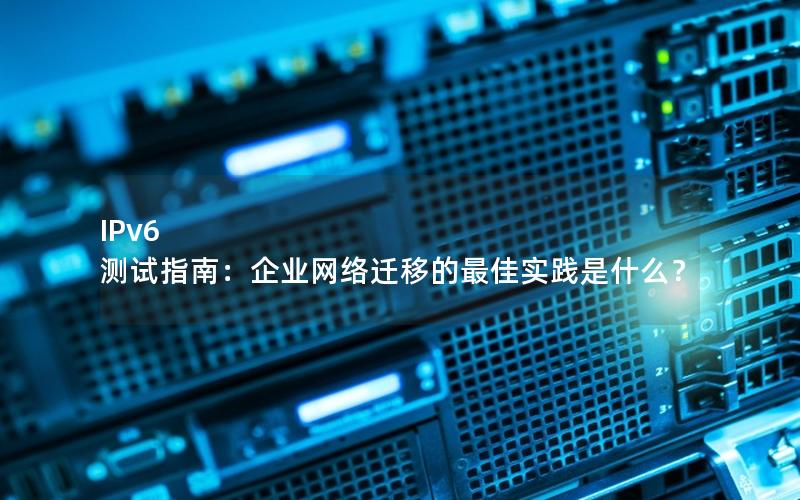 IPv6 测试指南：企业网络迁移的最佳实践是什么？