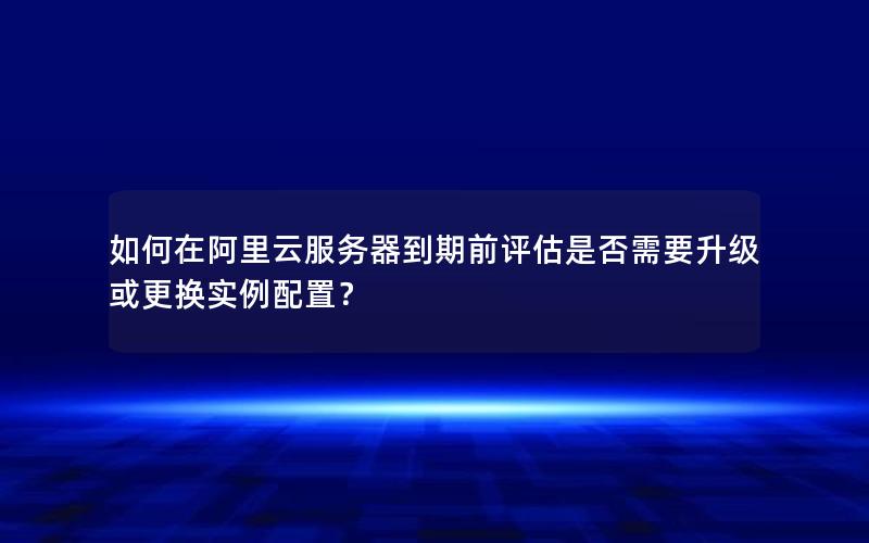 如何在阿里云服务器到期前评估是否需要升级或更换实例配置？