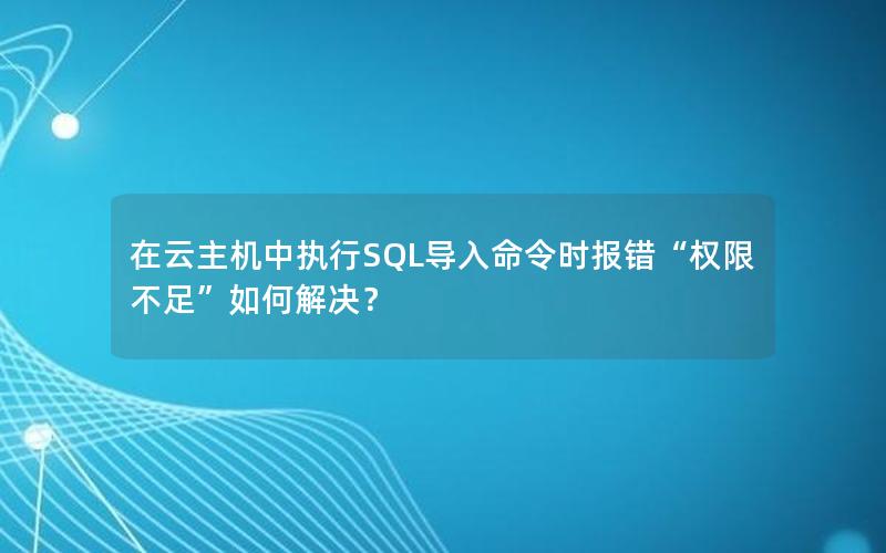 在云主机中执行SQL导入命令时报错“权限不足”如何解决？