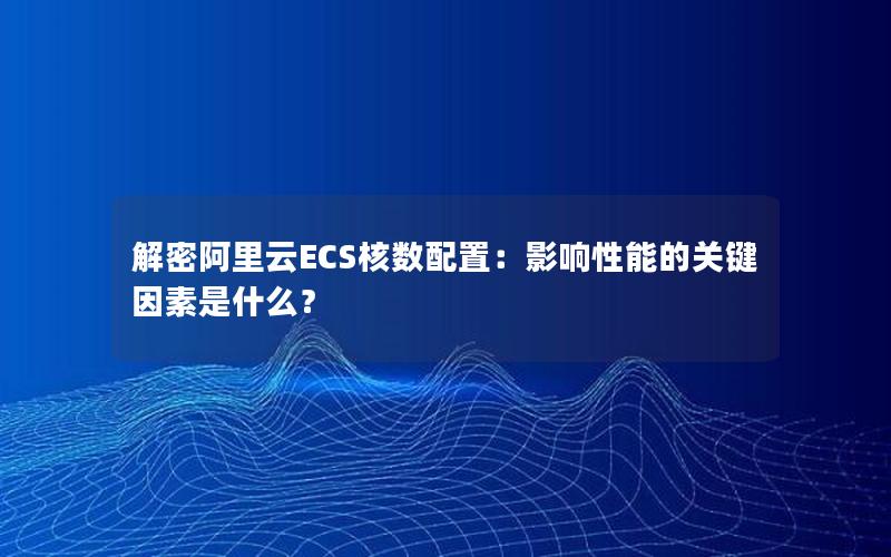 解密阿里云ECS核数配置：影响性能的关键因素是什么？