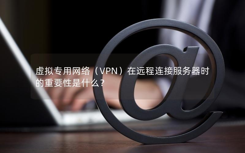 虚拟专用网络（VPN）在远程连接服务器时的重要性是什么？