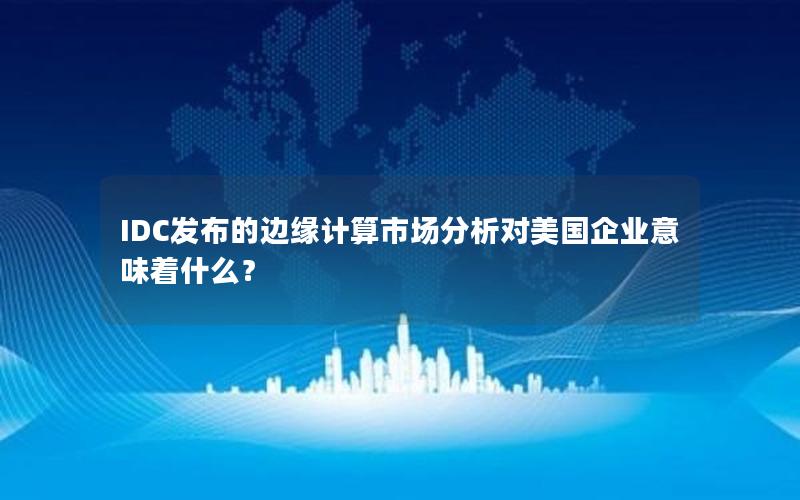 IDC发布的边缘计算市场分析对美国企业意味着什么？