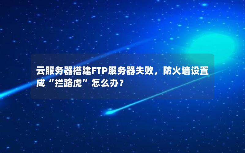 云服务器搭建FTP服务器失败，防火墙设置成“拦路虎”怎么办？