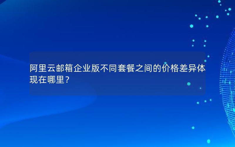 阿里云邮箱企业版不同套餐之间的价格差异体现在哪里？