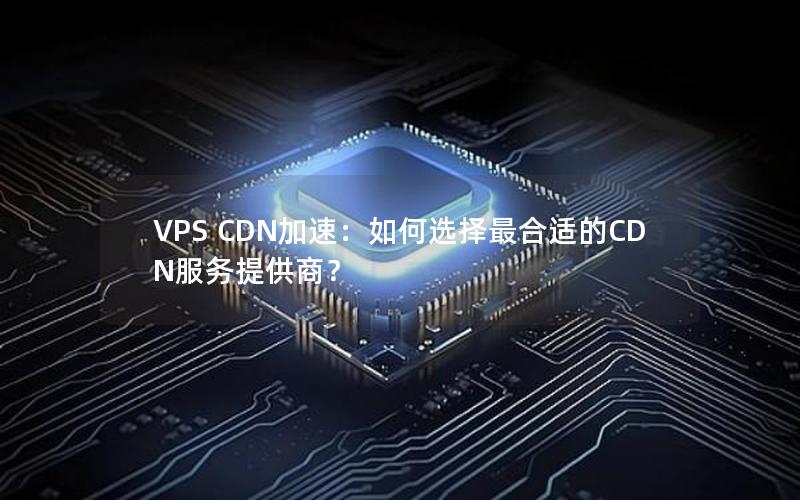 VPS CDN加速：如何选择最合适的CDN服务提供商？