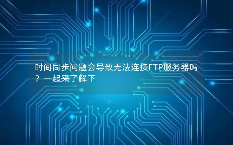 时间同步问题会导致无法连接FTP服务器吗？一起来了解下