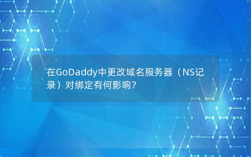 在GoDaddy中更改域名服务器（NS记录）对绑定有何影响？