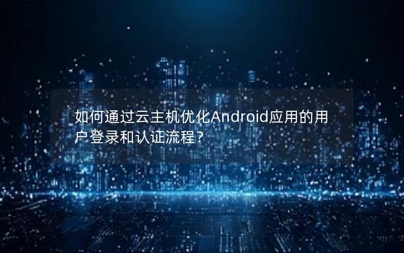 如何通过云主机优化Android应用的用户登录和认证流程？