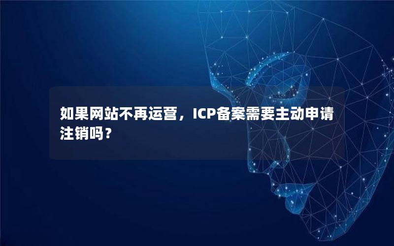 如果网站不再运营，ICP备案需要主动申请注销吗？