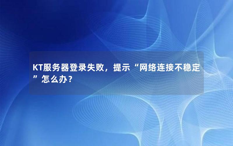 KT服务器登录失败，提示“网络连接不稳定”怎么办？