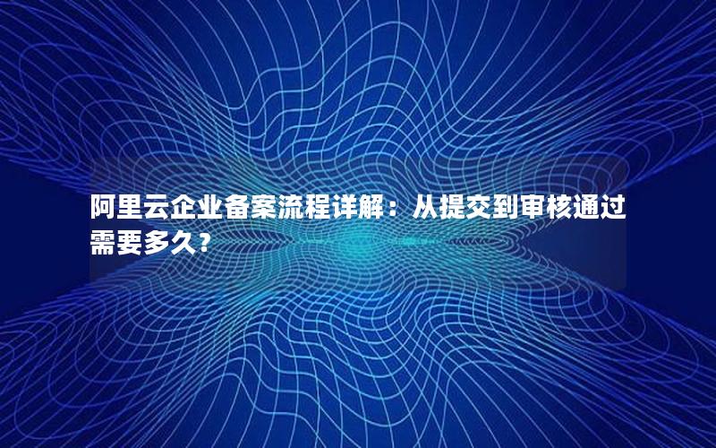 阿里云企业备案流程详解：从提交到审核通过需要多久？