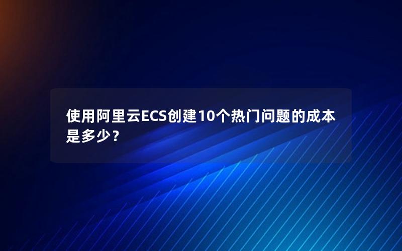 使用阿里云ECS创建10个热门问题的成本是多少？