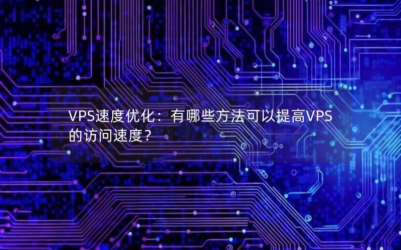 VPS速度优化：有哪些方法可以提高VPS的访问速度？