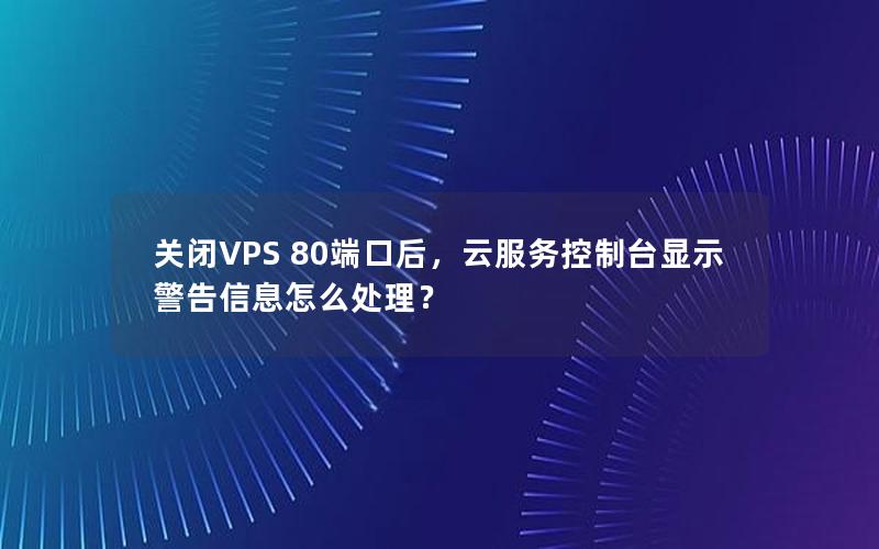 关闭VPS 80端口后，云服务控制台显示警告信息怎么处理？