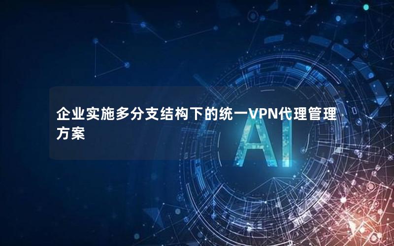 企业实施多分支结构下的统一VPN代理管理方案