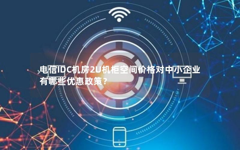 电信IDC机房2U机柜空间价格对中小企业有哪些优惠政策？