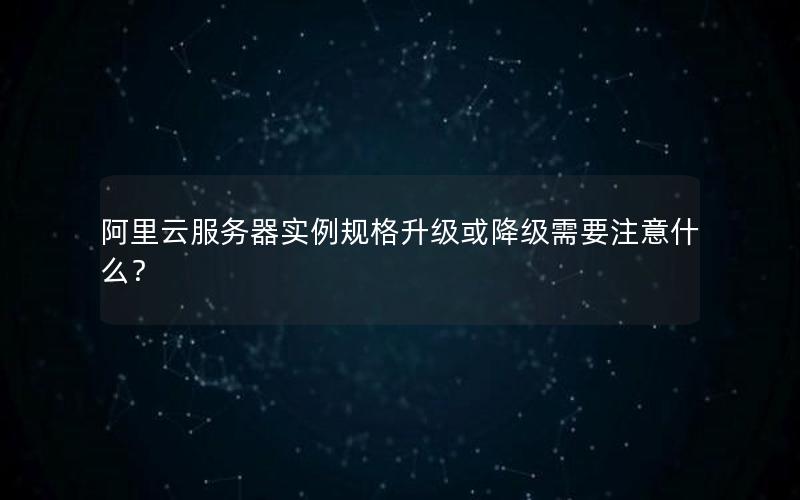 阿里云服务器实例规格升级或降级需要注意什么？