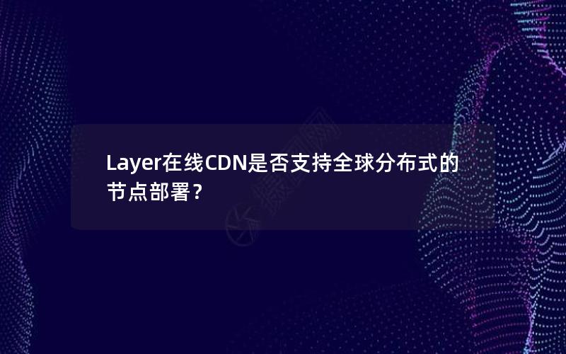 Layer在线CDN是否支持全球分布式的节点部署？