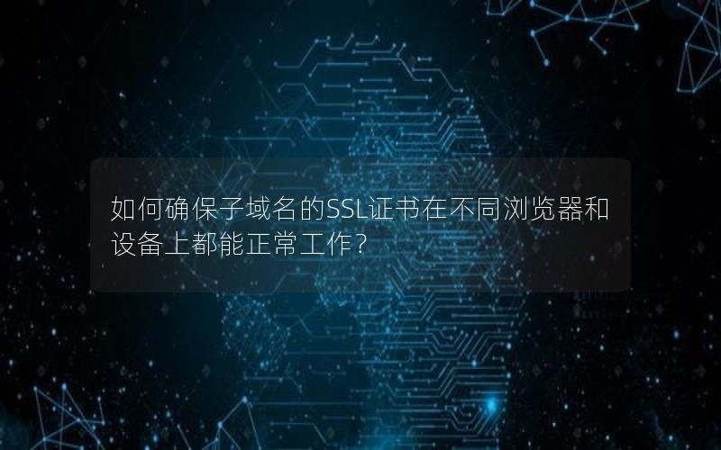 如何确保子域名的SSL证书在不同浏览器和设备上都能正常工作？