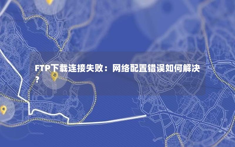 FTP下载连接失败：网络配置错误如何解决？