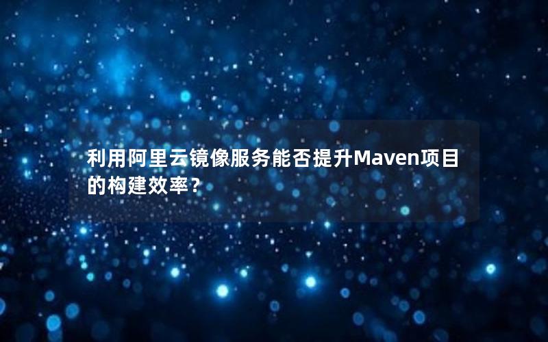 利用阿里云镜像服务能否提升Maven项目的构建效率？