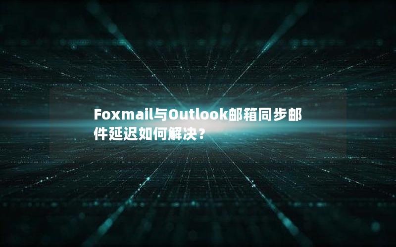 Foxmail与Outlook邮箱同步邮件延迟如何解决？