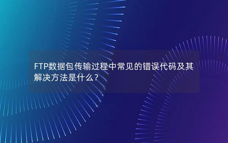 FTP数据包传输过程中常见的错误代码及其解决方法是什么？